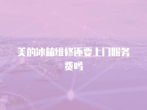 美的冰箱維修還要上門服務費嗎