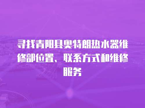 尋找青陽縣奧特朗熱水器維修部位置、聯系方式和維修服務