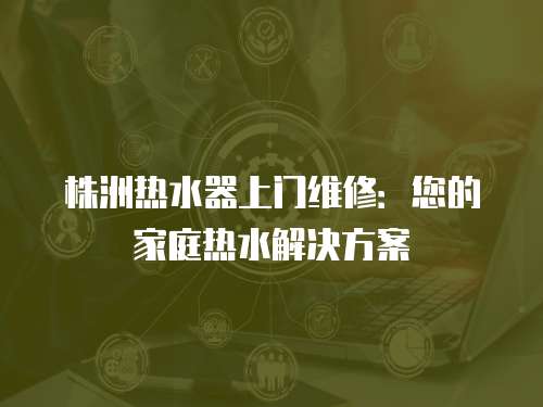 株洲熱水器上門維修：您的家庭熱水解決方案