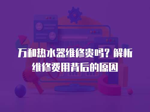 萬和熱水器維修貴嗎？解析維修費用背后的原因