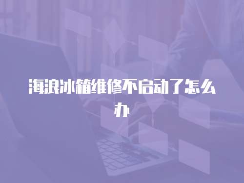 海浪冰箱維修不啟動了怎么辦