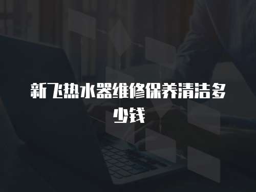 新飛熱水器維修保養(yǎng)清潔多少錢