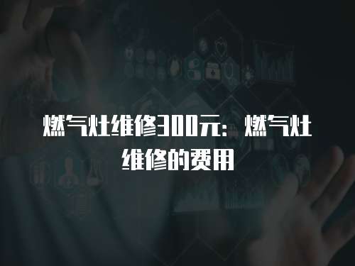 燃?xì)庠罹S修300元：燃?xì)庠罹S修的費(fèi)用