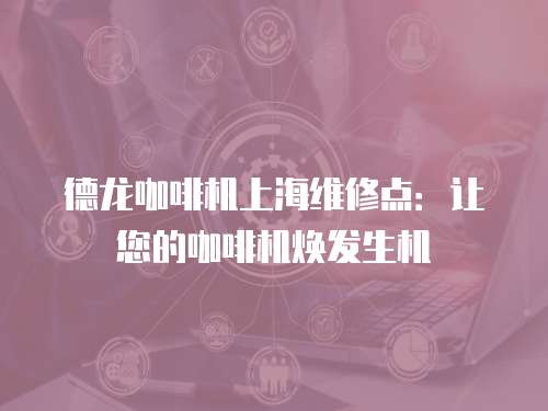 德龍咖啡機上海維修點：讓您的咖啡機煥發(fā)生機