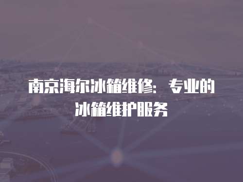 南京海爾冰箱維修：專業的冰箱維護服務