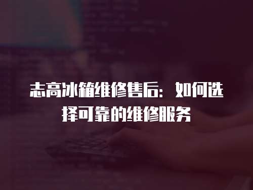 志高冰箱維修售后：如何選擇可靠的維修服務