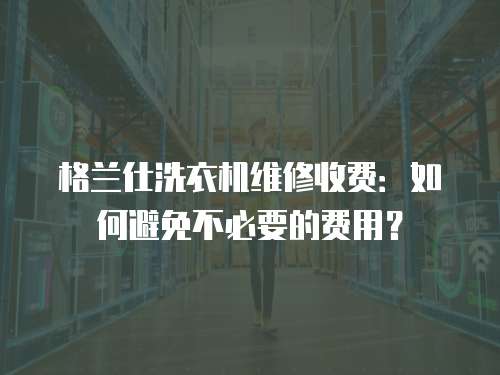 格蘭仕洗衣機維修收費：如何避免不必要的費用？