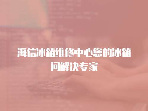 海信冰箱維修中心您的冰箱問解決專家