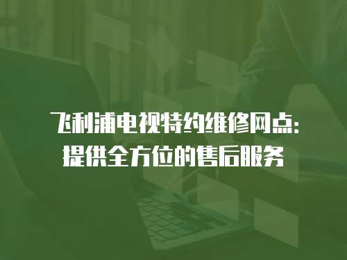 飛利浦電視特約維修網點：提供全方位的售后服務
