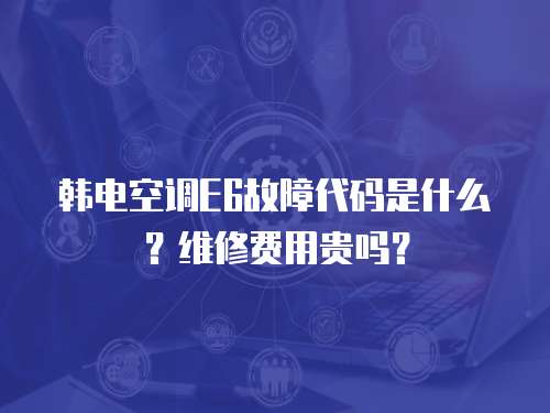 韓電空調(diào)E6故障代碼是什么？維修費(fèi)用貴嗎？