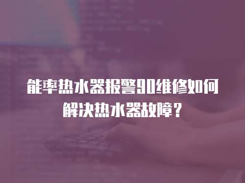 能率熱水器報警90維修如何解決熱水器故障？