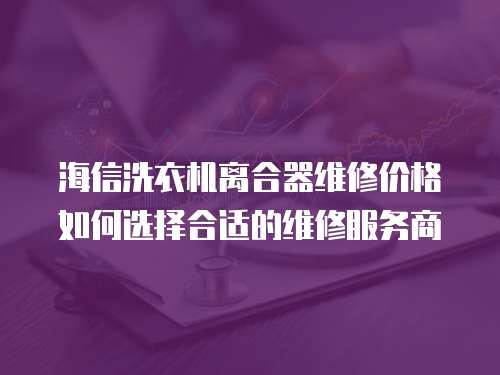 海信洗衣機(jī)離合器維修價(jià)格如何選擇合適的維修服務(wù)商