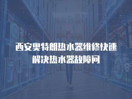 西安奧特朗熱水器維修快速解決熱水器故障問