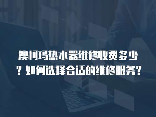 澳柯瑪熱水器維修收費多少？如何選擇合適的維修服務？