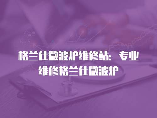 格蘭仕微波爐維修站：專業維修格蘭仕微波爐