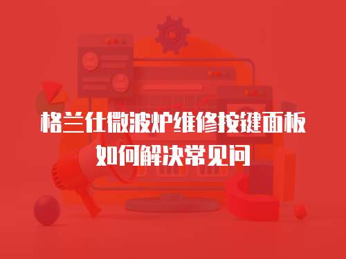 格蘭仕微波爐維修按鍵面板如何解決常見問