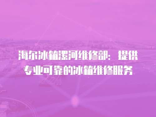 海爾冰箱漯河維修部：提供專業可靠的冰箱維修服務