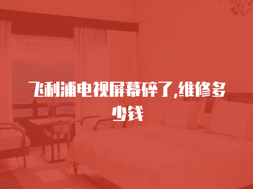 飛利浦電視屏幕碎了,維修多少錢(qián)
