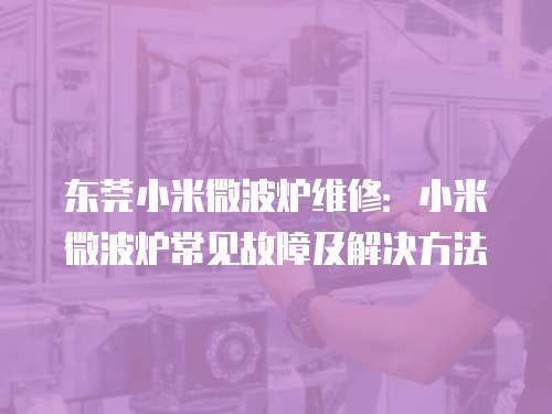 東莞小米微波爐維修：小米微波爐常見故障及解決方法