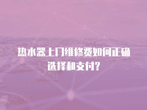 熱水器上門維修費如何正確選擇和支付？