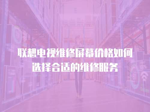 聯想電視維修屏幕價格如何選擇合適的維修服務