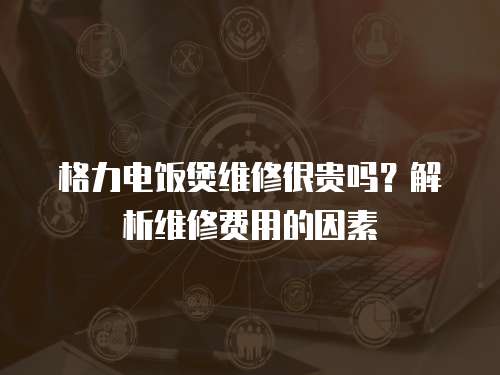 格力電飯煲維修很貴嗎？解析維修費用的因素