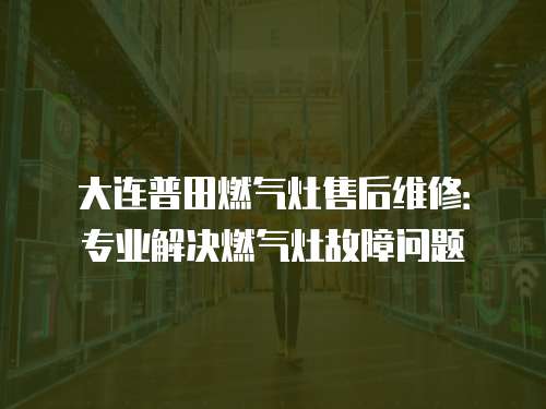 大連普田燃氣灶售后維修：專業解決燃氣灶故障問題