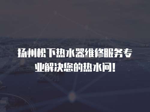 揚州松下熱水器維修服務專業解決您的熱水問！