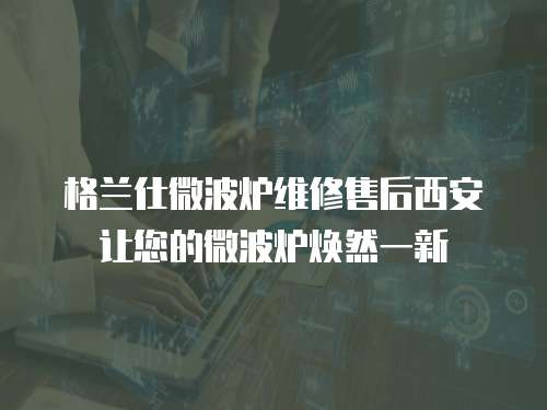 格蘭仕微波爐維修售后西安讓您的微波爐煥然一新