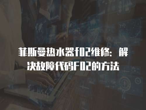 菲斯曼熱水器f02維修：解決故障代碼F02的方法