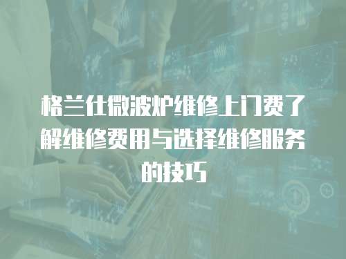 格蘭仕微波爐維修上門費了解維修費用與選擇維修服務的技巧