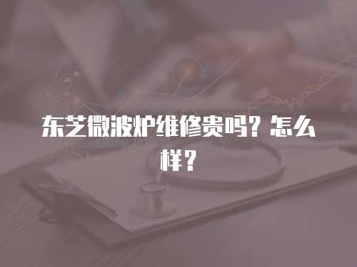 東芝微波爐維修貴嗎？怎么樣？