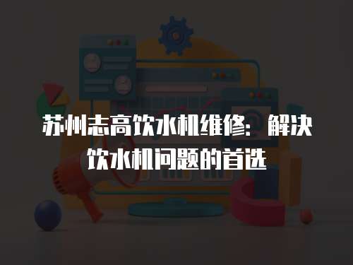 蘇州志高飲水機維修：解決飲水機問題的首選