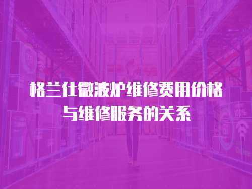格蘭仕微波爐維修費用價格與維修服務的關系