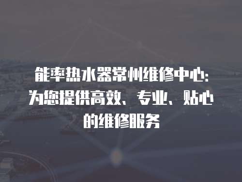能率熱水器常州維修中心：為您提供高效、專業(yè)、貼心的維修服務(wù)