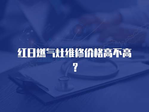 紅日燃氣灶維修價格高不高？