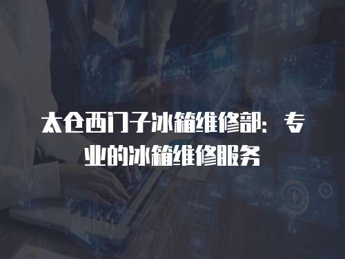 太倉西門子冰箱維修部：專業的冰箱維修服務