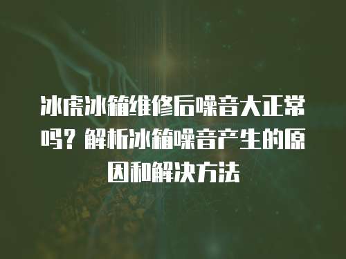 冰虎冰箱維修后噪音大正常嗎？解析冰箱噪音產生的原因和解決方法