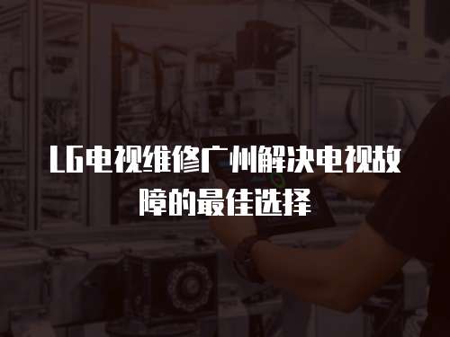 LG電視維修廣州解決電視故障的最佳選擇