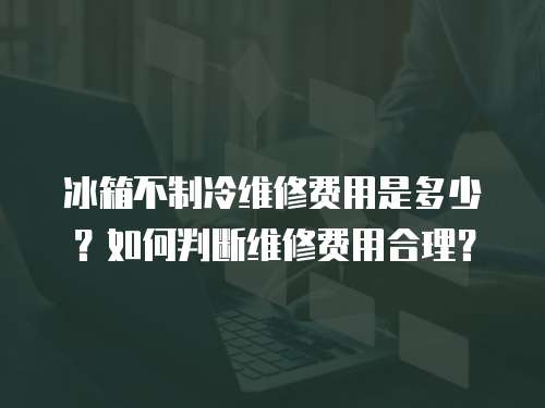 冰箱不制冷維修費用是多少？如何判斷維修費用合理？