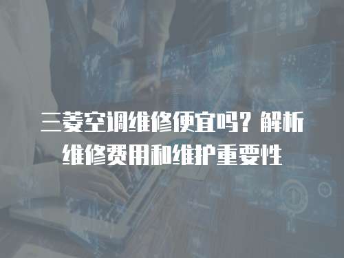 三菱空調(diào)維修便宜嗎？解析維修費(fèi)用和維護(hù)重要性