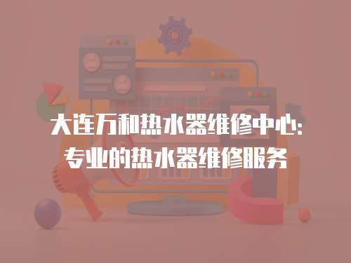 大連萬和熱水器維修中心：專業的熱水器維修服務