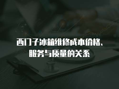 西門子冰箱維修成本價格、服務(wù)與質(zhì)量的關(guān)系