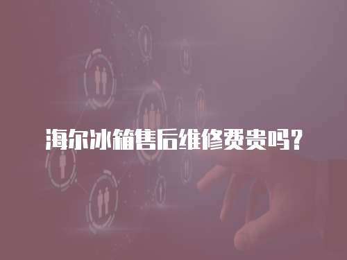 海爾冰箱售后維修費貴嗎？