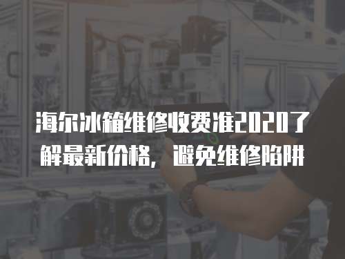海爾冰箱維修收費準2020了解最新價格，避免維修陷阱