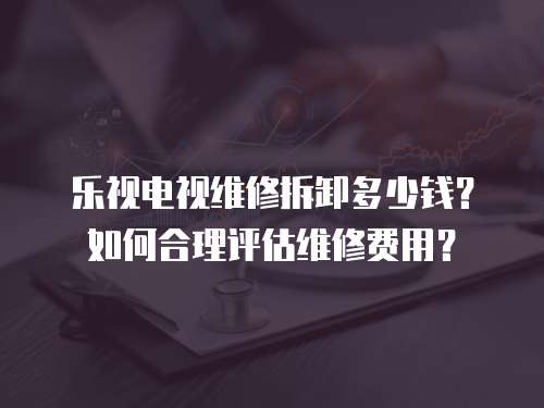 樂視電視維修拆卸多少錢？如何合理評估維修費用？