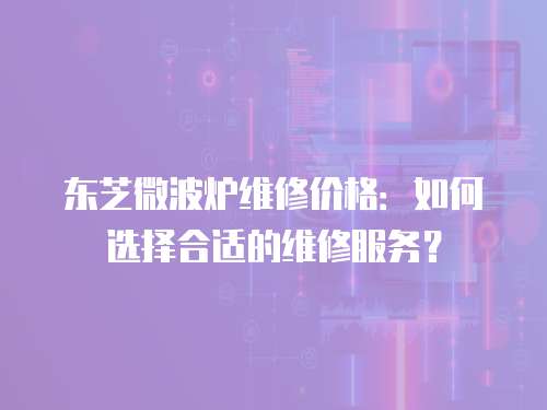 東芝微波爐維修價格：如何選擇合適的維修服務？