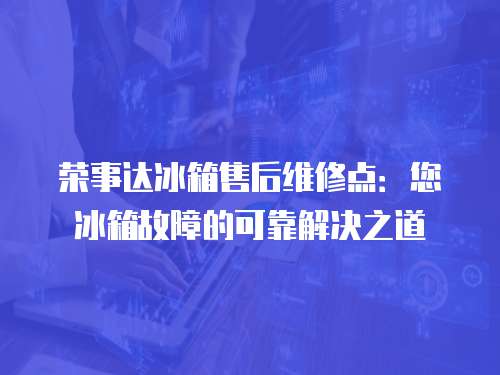 榮事達冰箱售后維修點：您冰箱故障的可靠解決之道