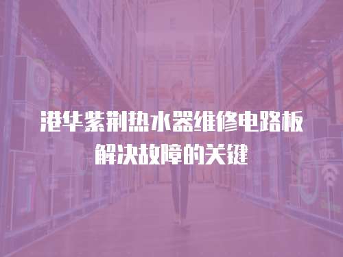 港華紫荊熱水器維修電路板解決故障的關鍵