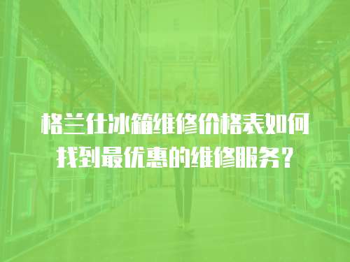 格蘭仕冰箱維修價格表如何找到最優惠的維修服務？